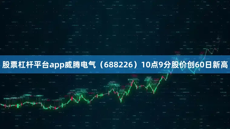 股票杠杆平台app威腾电气（688226）10点9分股价创60日新高