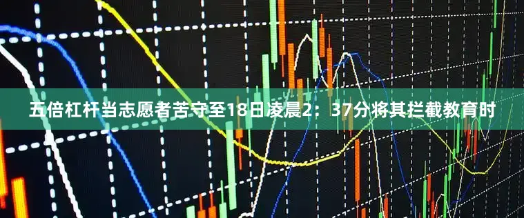 五倍杠杆当志愿者苦守至18日凌晨2：37分将其拦截教育时