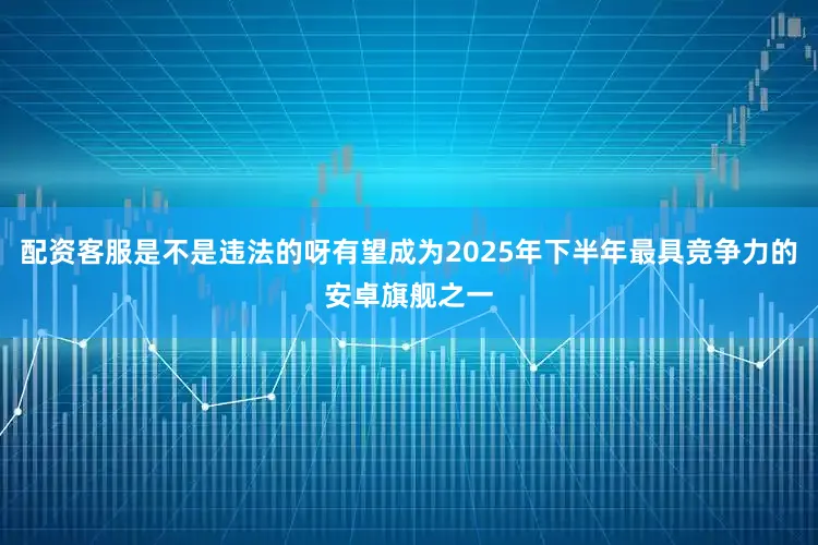 配资客服是不是违法的呀有望成为2025年下半年最具竞争力的安卓旗舰之一